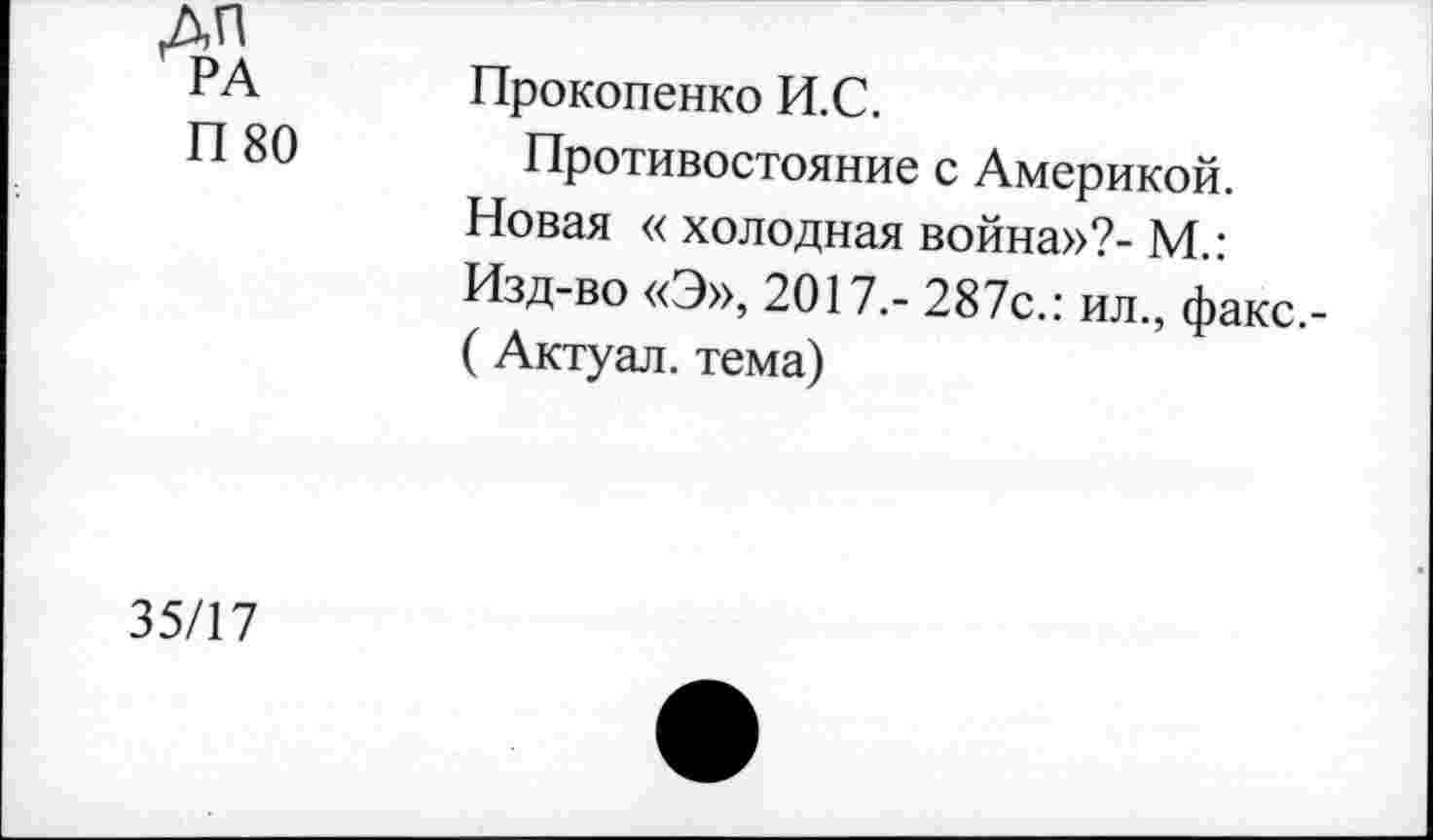 ﻿дп РА П 80	Прокопенко И.С. Противостояние с Америкой. Новая « холодная война»?- М.: Изд-во «Э», 2017,- 287с.: ил., факс.-(Актуал. тема)
35/17